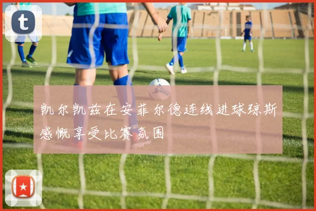 凯尔凯兹在安菲尔德连线进球琼斯感慨享受比赛氛围