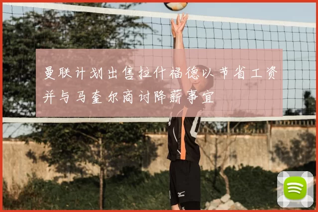 曼联计划出售拉什福德以节省工资并与马奎尔商讨降薪事宜