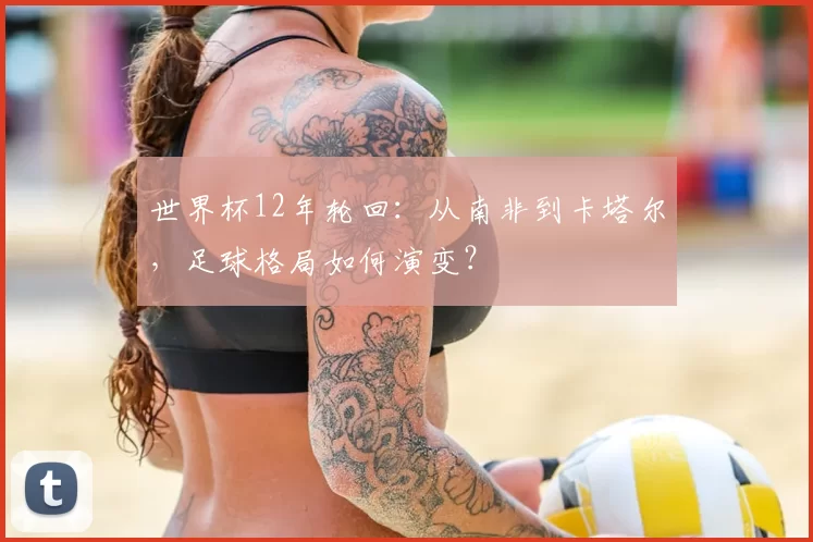 世界杯12年轮回：从南非到卡塔尔，足球格局如何演变？
