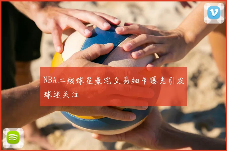 NBA二线球星豪宅交易细节曝光引发球迷关注