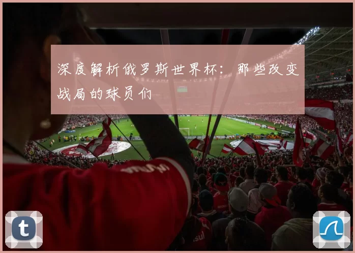 深度解析俄罗斯世界杯：那些改变战局的球员们