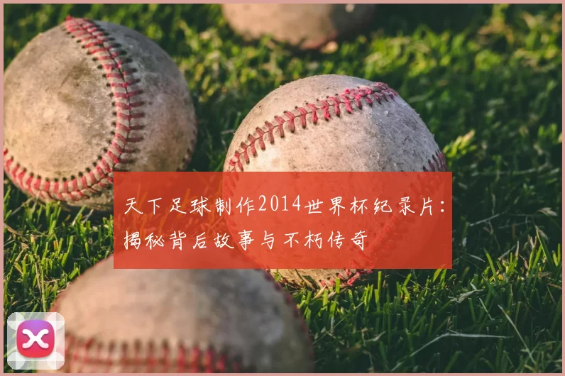 天下足球制作2014世界杯纪录片:揭秘背后故事与不朽传奇