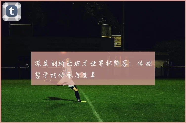 深度剖析西班牙世界杯阵容：传控哲学的传承与变革
