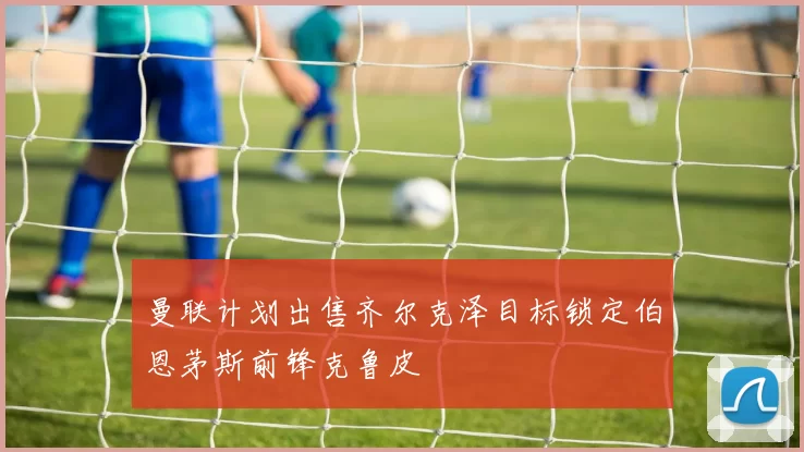 曼联计划出售齐尔克泽目标锁定伯恩茅斯前锋克鲁皮