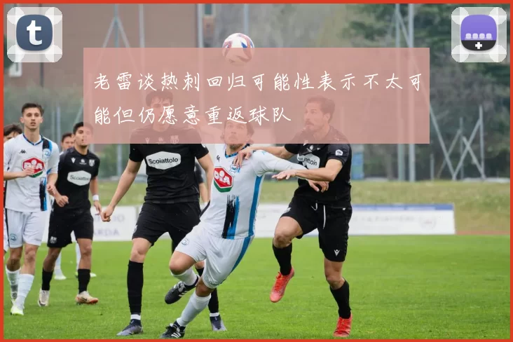 老雷谈热刺回归可能性表示不太可能但仍愿意重返球队