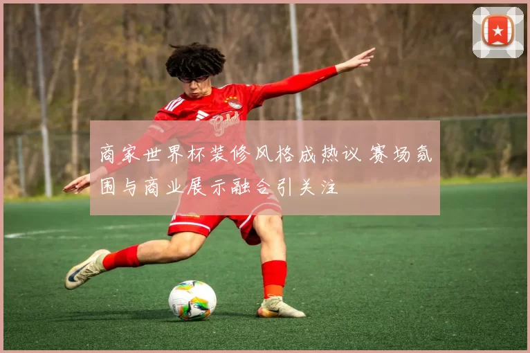 商家世界杯装修风格成热议 赛场氛围与商业展示融合引关注