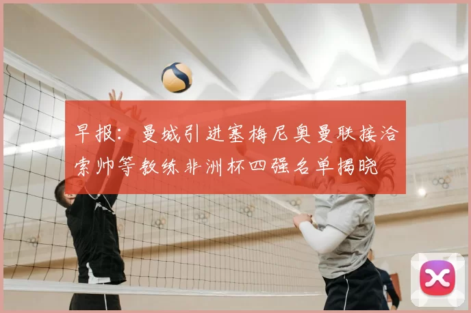 早报:曼城引进塞梅尼奥曼联接洽索帅等教练非洲杯四强名单揭晓