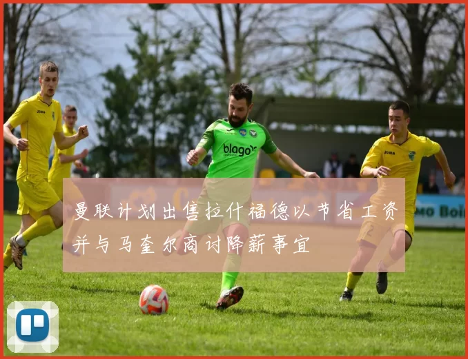 曼联计划出售拉什福德以节省工资并与马奎尔商讨降薪事宜