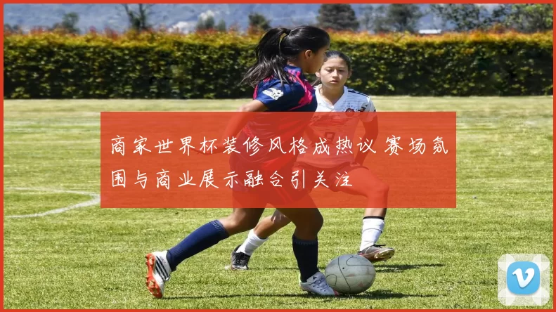 商家世界杯装修风格成热议 赛场氛围与商业展示融合引关注