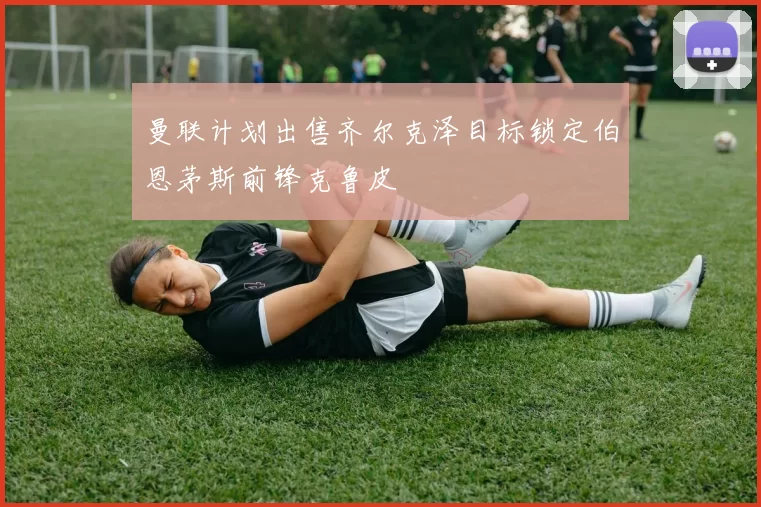 曼联计划出售齐尔克泽目标锁定伯恩茅斯前锋克鲁皮
