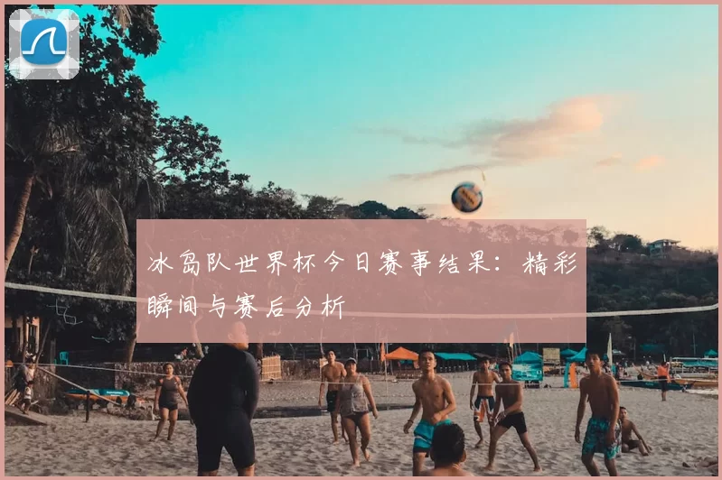 冰岛队世界杯今日赛事结果:精彩瞬间与赛后分析