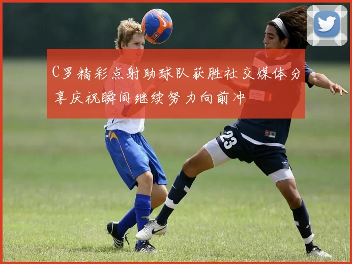 C罗精彩点射助球队获胜社交媒体分享庆祝瞬间继续努力向前冲