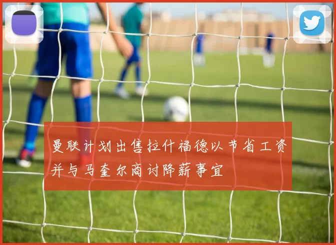 曼联计划出售拉什福德以节省工资并与马奎尔商讨降薪事宜