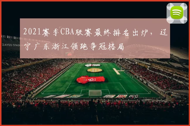 2021赛季CBA联赛最终排名出炉，辽宁广东浙江领跑争冠格局